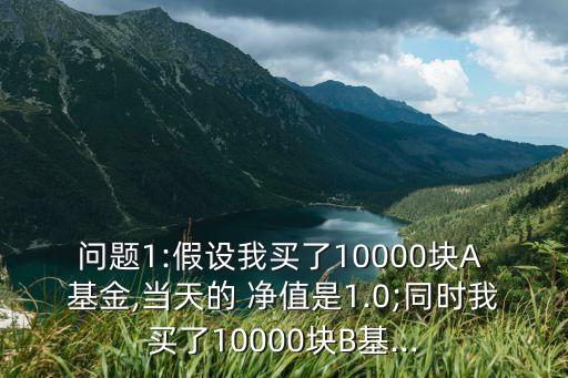 問題1:假設(shè)我買了10000塊A 基金,當(dāng)天的 凈值是1.0;同時(shí)我買了10000塊B基...