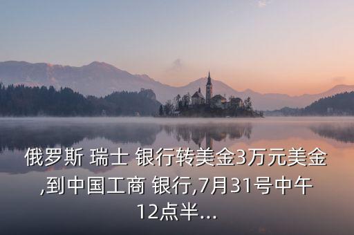 俄羅斯 瑞士 銀行轉(zhuǎn)美金3萬(wàn)元美金,到中國(guó)工商 銀行,7月31號(hào)中午12點(diǎn)半...