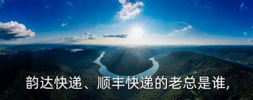  韻達快遞、順豐快遞的老總是誰,