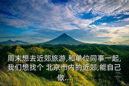 周末想去近郊旅游,和單位同事一起,我們想找個 北京市內(nèi)的近郊,能自己做...