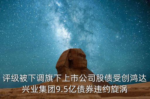 評級被下調(diào)旗下上市公司股債受創(chuàng)鴻達(dá)興業(yè)集團(tuán)9.5億債券違約旋渦
