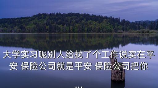大學(xué)實(shí)習(xí)呢別人給找了個(gè)工作說實(shí)在平安 保險(xiǎn)公司就是平安 保險(xiǎn)公司把你...