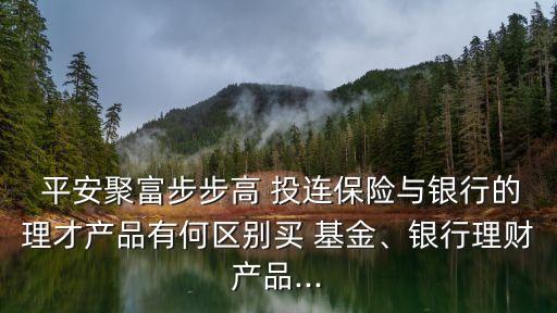  平安聚富步步高 投連保險與銀行的理才產(chǎn)品有何區(qū)別買 基金、銀行理財產(chǎn)品...
