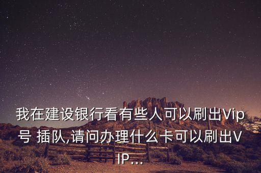 我在建設銀行看有些人可以刷出Vip號 插隊,請問辦理什么卡可以刷出VIP...
