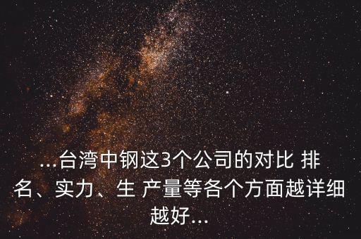 ...臺(tái)灣中鋼這3個(gè)公司的對(duì)比 排名、實(shí)力、生 產(chǎn)量等各個(gè)方面越詳細(xì)越好...