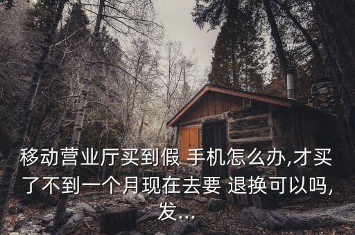 移動營業(yè)廳買到假 手機(jī)怎么辦,才買了不到一個(gè)月現(xiàn)在去要 退換可以嗎,發(fā)...