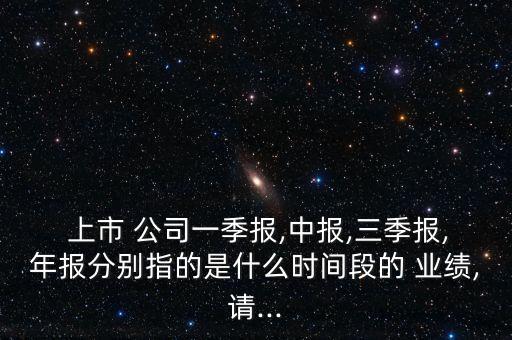  上市 公司一季報(bào),中報(bào),三季報(bào),年報(bào)分別指的是什么時(shí)間段的 業(yè)績,請...