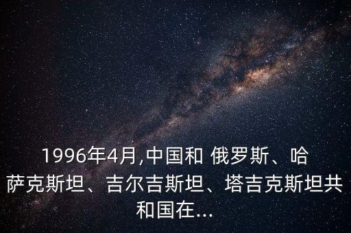 1996年4月,中國和 俄羅斯、哈薩克斯坦、吉爾吉斯坦、塔吉克斯坦共和國在...
