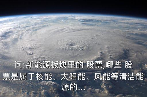 問:新能源板塊里的 股票,哪些 股票是屬于核能、太陽能、風能等清潔能源的...