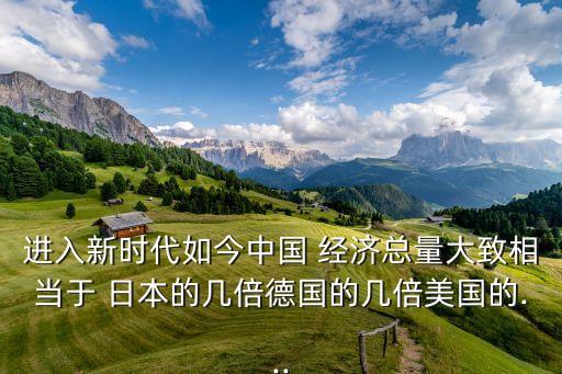進(jìn)入新時代如今中國 經(jīng)濟(jì)總量大致相當(dāng)于 日本的幾倍德國的幾倍美國的...