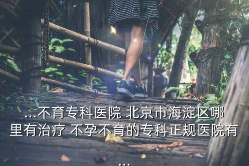 ...不育專科醫(yī)院 北京市海淀區(qū)哪里有治療 不孕不育的?？普?guī)醫(yī)院有...