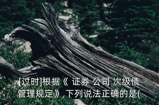 [過(guò)時(shí)]根據(jù)《 證券 公司 次級(jí)債管理規(guī)定》,下列說(shuō)法正確的是(