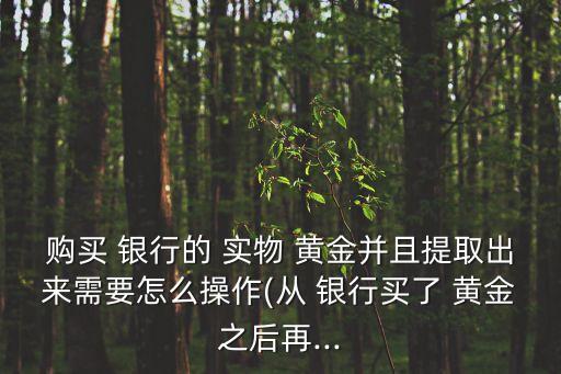 購買 銀行的 實物 黃金并且提取出來需要怎么操作(從 銀行買了 黃金之后再...