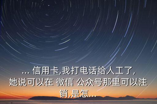 ... 信用卡,我打電話給人工了,她說可以在 微信 公眾號那里可以注銷,是怎...