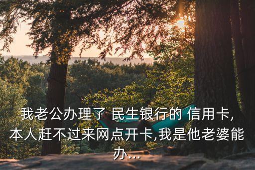 我老公辦理了 民生銀行的 信用卡,本人趕不過來網(wǎng)點開卡,我是他老婆能辦...
