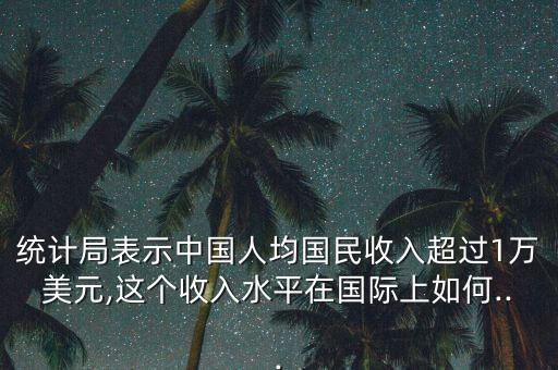 統(tǒng)計局表示中國人均國民收入超過1萬美元,這個收入水平在國際上如何...