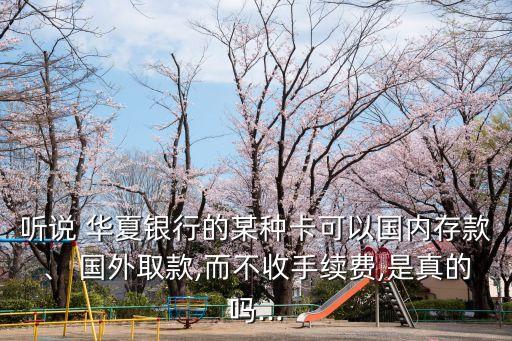 聽說 華夏銀行的某種卡可以國內(nèi)存款、 國外取款,而不收手續(xù)費(fèi),是真的嗎...