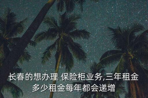 長春的想辦理 保險柜業(yè)務,三年租金多少租金每年都會遞增