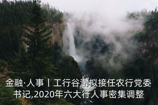 金融·人事丨工行谷澍擬接任農(nóng)行黨委書記,2020年六大行人事密集調(diào)整