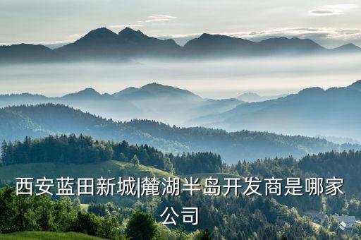 西安藍(lán)田新城|麓湖半島開(kāi)發(fā)商是哪家公司