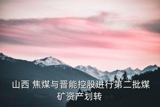  山西 焦煤與晉能控股進行第二批煤礦資產劃轉