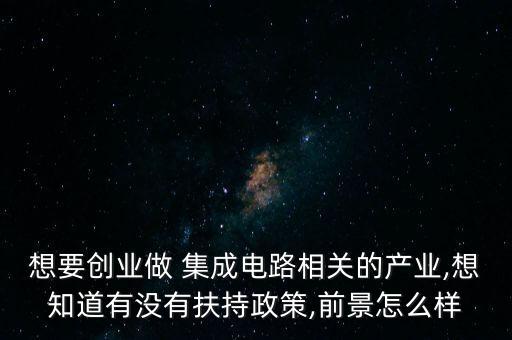 想要?jiǎng)?chuàng)業(yè)做 集成電路相關(guān)的產(chǎn)業(yè),想知道有沒有扶持政策,前景怎么樣