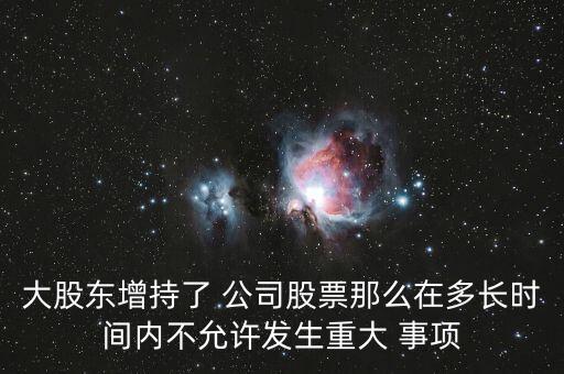 大股東增持了 公司股票那么在多長時(shí)間內(nèi)不允許發(fā)生重大 事項(xiàng)