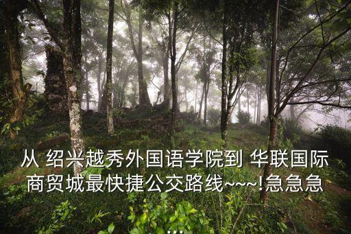 從 紹興越秀外國語學院到 華聯(lián)國際商貿城最快捷公交路線~~~!急急急...