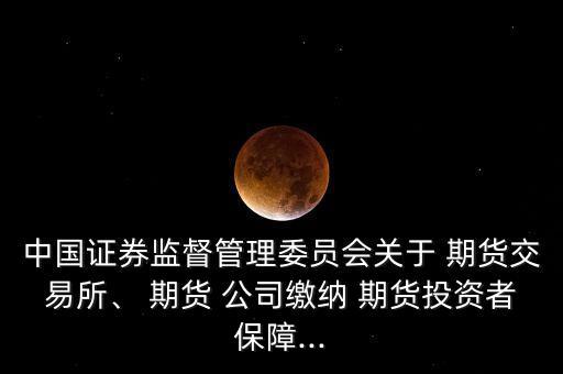 中國證券監(jiān)督管理委員會關(guān)于 期貨交易所、 期貨 公司繳納 期貨投資者保障...