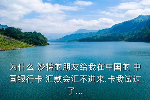 為什么 沙特的朋友給我在中國的 中國銀行卡 匯款會匯不進來.卡我試過了...