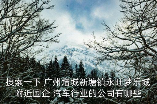 搜索一下 廣州增城新塘鎮(zhèn)永旺夢樂城附近國企 汽車行業(yè)的公司有哪些