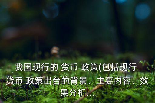 我國(guó)現(xiàn)行的 貨幣 政策(包括現(xiàn)行 貨幣 政策出臺(tái)的背景、主要內(nèi)容、效果分析...