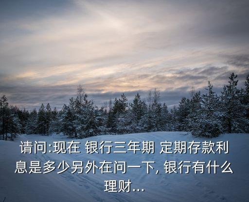 請問:現(xiàn)在 銀行三年期 定期存款利息是多少另外在問一下, 銀行有什么理財...