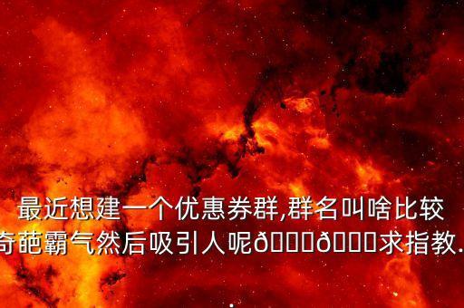 最近想建一個優(yōu)惠券群,群名叫啥比較奇葩霸氣然后吸引人呢??求指教...
