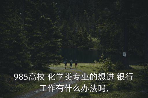 985高校 化學(xué)類專業(yè)的想進(jìn) 銀行工作有什么辦法嗎,