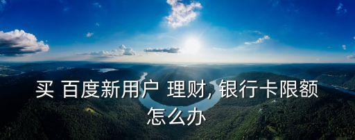 買(mǎi) 百度新用戶(hù) 理財(cái), 銀行卡限額怎么辦