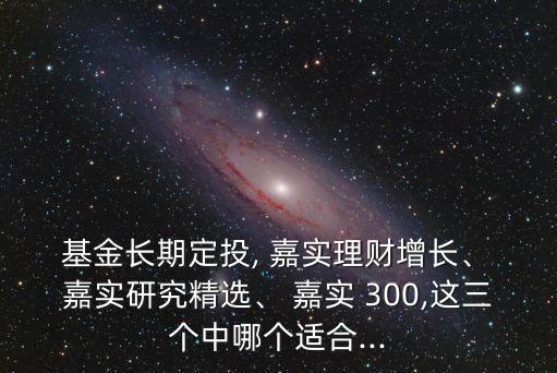 基金長(zhǎng)期定投, 嘉實(shí)理財(cái)增長(zhǎng)、 嘉實(shí)研究精選、 嘉實(shí) 300,這三個(gè)中哪個(gè)適合...