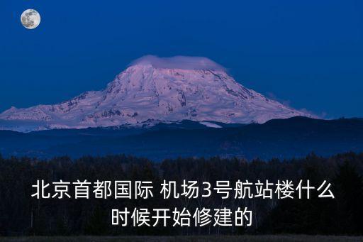  北京首都國際 機場3號航站樓什么時候開始修建的