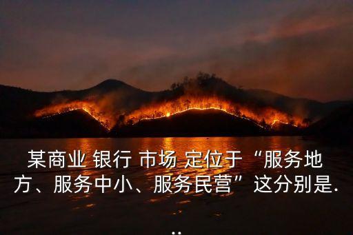 某商業(yè) 銀行 市場 定位于“服務(wù)地方、服務(wù)中小、服務(wù)民營”這分別是...
