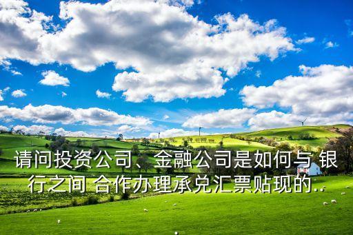 請問投資公司、金融公司是如何與 銀行之間 合作辦理承兌匯票貼現(xiàn)的...