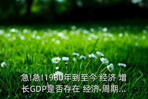急!急!1980年到至今 經(jīng)濟 增長GDP是否存在 經(jīng)濟 周期...
