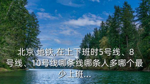  北京 地鐵,在上下班時(shí)5號(hào)線、8號(hào)線、10號(hào)線哪條線哪條人多哪個(gè)最少上班...