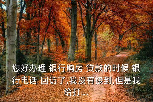 您好辦理 銀行購房 貸款的時(shí)候 銀行電話 回訪了,我沒有接到,但是我給打...
