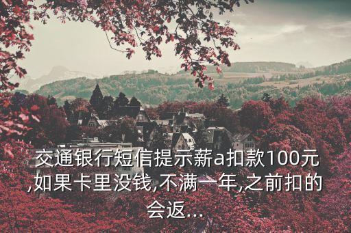  交通銀行短信提示薪a扣款100元,如果卡里沒錢,不滿一年,之前扣的會返...
