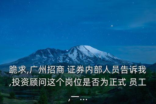 跪求,廣州招商 證券內(nèi)部人員告訴我,投資顧問(wèn)這個(gè)崗位是否為正式 員工,一...