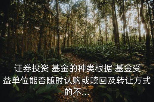  證券投資 基金的種類根據(jù) 基金受益單位能否隨時(shí)認(rèn)購(gòu)或贖回及轉(zhuǎn)讓方式的不...
