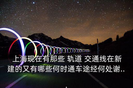  上?，F(xiàn)在有那些 軌道 交通線在新建的又有哪些何時通車途經(jīng)何處謝...