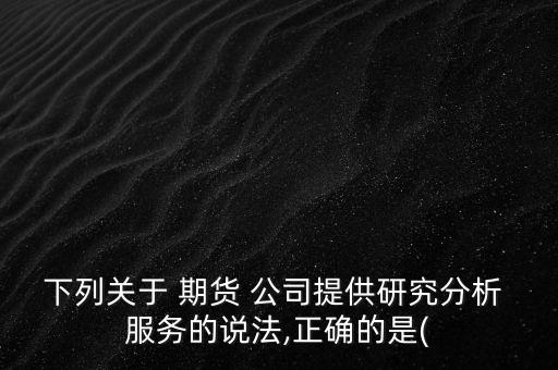 下列關(guān)于 期貨 公司提供研究分析 服務(wù)的說法,正確的是(