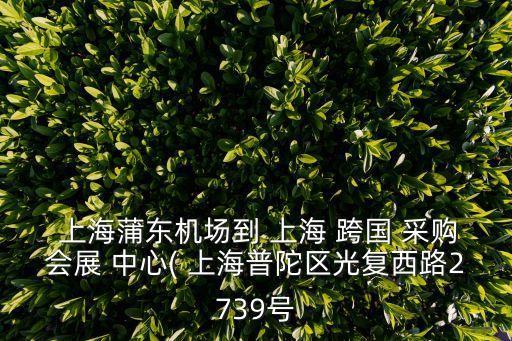  上海蒲東機(jī)場(chǎng)到 上海 跨國 采購會(huì)展 中心( 上海普陀區(qū)光復(fù)西路2739號(hào)