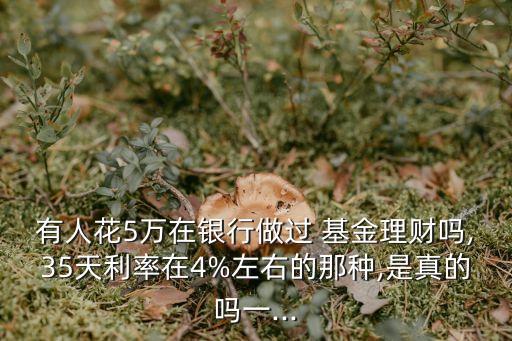 有人花5萬(wàn)在銀行做過 基金理財(cái)嗎,35天利率在4%左右的那種,是真的嗎一...